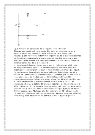Fig.3. Circuito de aplicación de la segunda ley de Kirchoff
Observe que nuestro circuito posee dos baterías y dos resistores y
nosotros deseamos saber cual es la tensión de cada punto (o el
potencial), con referencia al terminal negativo de B1 al que le colocamos
un símbolo que representa a una conexión a nuestro planeta y al que
llamamos tierra o masa. Ud. debe considerar al planeta tierra como un
inmenso conductor de la electricidad.
Las tensiones de fuente, simplemente son las indicadas en el circuito,
pero si pretendemos aplicar las caídas de potencial en los resistores,
debemos determinar primero cual es la corriente que circula por aquel.
Para determinar la corriente, primero debemos determinar cual es la
tensión de todas nuestras fuentes sumadas. Observe que las dos fuentes
están conectadas de modos que sus terminales positivos están
galvánicamente conectados entre si por el resistor R1. esto significa que
la tensión total no es la suma de ambas fuentes sino la resta. Con
referencia a tierra, la batería B1 eleva el potencial a 10V pero la batería
B2 lo reduce en 1 V. Entonces la fuente que hace circular corriente es en
total de 10 – 1 = 9V . Los electrones que circulan por ejemplo saliendo
de B1 y pasando por R1, luego pierden potencial en B2 y atraviesan R2.
Para calcular la corriente circulante podemos agrupar entonces a los dos
resistores y a las dos fuentes tal como lo indica la figura siguiente.
 