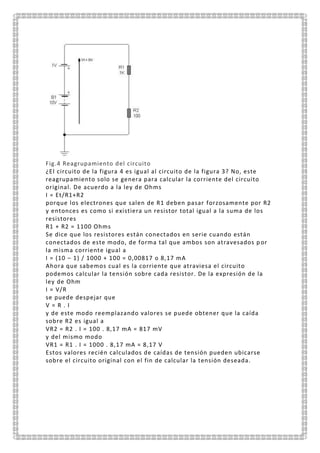 Fig.4 Reagrupamiento del circuito
¿El circuito de la figura 4 es igual al circuito de la figura 3? No, este
reagrupamiento solo se genera para calcular la corriente del circuito
original. De acuerdo a la ley de Ohms
I = Et/R1+R2
porque los electrones que salen de R1 deben pasar forzosamente por R2
y entonces es como si existiera un resistor total igual a la suma de los
resistores
R1 + R2 = 1100 Ohms
Se dice que los resistores están conectados en serie cuando están
conectados de este modo, de forma tal que ambos son atravesados p or
la misma corriente igual a
I = (10 – 1) / 1000 + 100 = 0,00817 o 8,17 mA
Ahora que sabemos cual es la corriente que atraviesa el circuito
podemos calcular la tensión sobre cada resistor. De la expresión de la
ley de Ohm
I = V/R
se puede despejar que
V = R . I
y de este modo reemplazando valores se puede obtener que la caída
sobre R2 es igual a
VR2 = R2 . I = 100 . 8,17 mA = 817 mV
y del mismo modo
VR1 = R1 . I = 1000 . 8,17 mA = 8,17 V
Estos valores recién calculados de caídas de tensión pueden ubicarse
sobre el circuito original con el fin de calcular la tensión deseada.
 