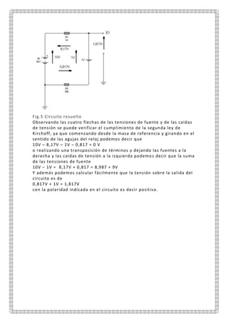Fig.5 Circuito resuelto
Observando las cuatro flechas de las tensiones de fuente y de las caídas
de tensión se puede verificar el cumplimiento de la segunda ley de
Kirchoff, ya que comenzando desde la masa de referencia y girando en el
sentido de las agujas del reloj podemos decir que
10V – 8,17V – 1V – 0,817 = 0 V
o realizando una transposición de términos y dejando las fuentes a la
derecha y las caídas de tensión a la izquierda podemos decir que la suma
de las tensiones de fuente
10V – 1V = 8,17V + 0,817 = 8,987 = 9V
Y además podemos calcular fácilmente que la tensión sobre la salida del
circuito es de
0,817V + 1V = 1,817V
con la polaridad indicada en el circuito es decir positiva.
 