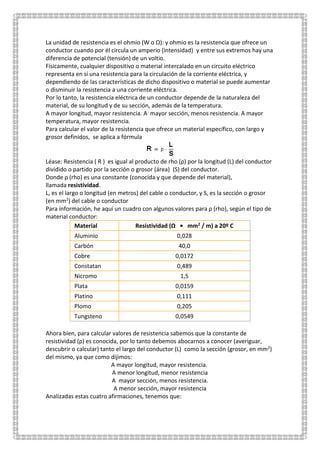 La unidad de resistencia es el ohmio (W o Ω): y ohmio es la resistencia que ofrece un
conductor cuando por él circula un amperio (intensidad) y entre sus extremos hay una
diferencia de potencial (tensión) de un voltio.
Físicamente, cualquier dispositivo o material intercalado en un circuito eléctrico
representa en sí una resistencia para la circulación de la corriente eléctrica, y
dependiendo de las características de dicho dispositivo o material se puede aumentar
o disminuir la resistencia a una corriente eléctrica.
Por lo tanto, la resistencia eléctrica de un conductor depende de la naturaleza del
material, de su longitud y de su sección, además de la temperatura.
A mayor longitud, mayor resistencia. A mayor sección, menos resistencia. A mayor
temperatura, mayor resistencia.
Para calcular el valor de la resistencia que ofrece un material específico, con largo y
grosor definidos, se aplica a fórmula
Léase: Resistencia ( R ) es igual al producto de rho (ρ) por la longitud (L) del conductor
dividido o partido por la sección o grosor (área) (S) del conductor.
Donde ρ (rho) es una constante (conocida y que depende del material),
llamada resistividad.
L, es el largo o longitud (en metros) del cable o conductor, y S, es la sección o grosor
(en mm2) del cable o conductor
Para información, he aquí un cuadro con algunos valores para ρ (rho), según el tipo de
material conductor:
Material Resistividad (Ω • mm2 / m) a 20º C
Aluminio 0,028
Carbón 40,0
Cobre 0,0172
Constatan 0,489
Nicromo 1,5
Plata 0,0159
Platino 0,111
Plomo 0,205
Tungsteno 0,0549
Ahora bien, para calcular valores de resistencia sabemos que la constante de
resistividad (ρ) es conocida, por lo tanto debemos abocarnos a conocer (averiguar,
descubrir o calcular) tanto el largo del conductor (L) como la sección (grosor, en mm2)
del mismo, ya que como dijimos:
A mayor longitud, mayor resistencia.
A menor longitud, menor resistencia
A mayor sección, menos resistencia.
A menor sección, mayor resistencia
Analizadas estas cuatro afirmaciones, tenemos que:
 