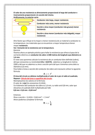 El valor de una resistencia es directamente proporcional al largo del conductor e
inversamente proporcional a la sección del mismo.
Gráficamente, lo anterior sería:
Conductor más largo, mayor resistencia
Conductor más corto, menor resistencia
Sección o área mayor (conductor más grueso) menor
resistencia
Sección o área menor (conductor más delgado), mayor
resistencia
Otro factor que influye en la mayor o menor resistencia de un material o conductor es
la temperatura. Los materiales que se encuentran a mayor temperatura tienen
mayor resistencia.
Ver: Variación de la resistencia con la temperatura.
Ejercicio
Veamos ahora un ejemplo práctico para hallar la resistencia que ofrece al paso de la
corriente eléctrica un conductor de cobre de500 metros de longitud cuyo diámetro es
1,6 mm.
En este caso queremos calcular la resistencia de un conductor bien definido (cobre),
del que conocemos su resistividad (rho = 0,0172), sabemos su longitud en metros
(500) y del que no sabemos su área o sección pero del que sí tenemos como dato su
diámetro (1,6 mm).
Para hallar el área o sección del conductor de cobre será necesario utilizar la siguiente
fórmula:
El área del círculo se obtiene multiplicando el valor de π por el radio al cuadrado.
Repasar: Cálculo del área o superficie del círculo.
Reemplazamos los valores en la fórmula:
El valor de π (pi ) lo conocemos (3,1416) .
Si el diámetro del conductor de cobre es 1,6 mm, su radio será 0,8 mm, valor que
elevamos al cuadrado (0,8 multiplicado por 0,8)
0,8 mm • 0,8 mm = 0,64 mm2
Entonces
Área o sección = 3,1416 • 0,64 mm2 = 2 mm2
Ahora podemos completar la fórmula
 