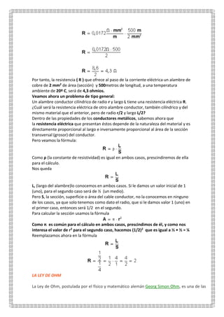 Por tanto, la resistencia ( R ) que ofrece al paso de la corriente eléctrica un alambre de
cobre de 2 mm2 de área (sección) y 500metros de longitud, a una temperatura
ambiente de 20º C, será de 4,3 ohmios.
Veamos ahora un problema de tipo general:
Un alambre conductor cilíndrico de radio r y largo L tiene una resistencia eléctrica R.
¿Cuál será la resistencia eléctrica de otro alambre conductor, también cilíndrico y del
mismo material que el anterior, pero de radio r/2 y largo L/2?
Dentro de las propiedades de los conductores metálicos, sabemos ahora que
la resistencia eléctrica que presentan éstos depende de la naturaleza del material y es
directamente proporcional al largo e inversamente proporcional al área de la sección
transversal (grosor) del conductor.
Pero veamos la fórmula:
Como ρ (la constante de resistividad) es igual en ambos casos, prescindiremos de ella
para el cálculo.
Nos queda
L, (largo del alambre)lo conocemos en ambos casos. Si le damos un valor inicial de 1
(uno), para el segundo caso será de ½ (un medio).
Pero S, la sección, superficie o área del cable conductor, no la conocemos en ninguno
de los casos, ya que solo tenemos como dato el radio, que si le damos valor 1 (uno) en
el primer caso, entonces será 1/2 en el segundo.
Para calcular la sección usamos la fórmula
Como π es común para el cálculo en ambos casos, prescindimos de él, y como nos
interesa el valor de r2 para el segundo caso, hacemos (1/2)2 que es igual a ½ • ½ = ¼
Reemplazamos ahora en la fórmula
LA LEY DE OHM
La Ley de Ohm, postulada por el físico y matemático alemán Georg Simon Ohm, es una de las
 