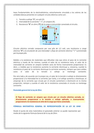 leyes fundamentales de la electrodinámica, estrechamente vinculada a los valores de las
unidades básicas presentes en cualquier circuito eléctrico como son:
1. Tensión o voltaje "E", en volt (V).
2. Intensidad de la corriente " I ", en ampere (A).
3. Resistencia "R" en ohm ( ) de la carga o consumidor conectado al circuito.
Circuito eléctrico cerrado compuesto por una pila de 1,5 volt, una resistencia o carga
eléctrica "R" y la.circulación de una intensidad o flujo de corriente eléctrica " I " suministrado
por la propia pila.
Debido a la existencia de materiales que dificultan más que otros el paso de la corriente
eléctrica a través de los mismos, cuando el valor de su resistencia varía, el valor de la
intensidad de corriente en ampere también varía de forma inversamente proporcional. Es
decir, a medida que la resistencia aumenta la corriente disminuye y, viceversa, cuando la
resistencia al paso de la corriente disminuye la corriente aumenta, siempre que para ambos
casos el valor de la tensión o voltaje se mantenga constante.
Por otro lado y de acuerdo con la propia Ley, el valor de la tensión o voltaje es directamente
proporcional a la intensidad de la corriente; por tanto, si el voltaje aumenta o disminuye, el
amperaje de la corriente que circula por el circuito aumentará o disminuirá en la misma
proporción, siempre y cuando el valor de la resistencia conectada al circuito se mantenga
constante.
Postulado general de la Ley de Ohm
El flujo de corriente en ampere que circula por un circuito eléctrico cerrado, es
directamente proporcional a la tensión o voltaje aplicado, e inversamente
proporcional a la resistencia en ohm de la carga que tiene conectada.
FÓRMULA MATEMÁTICA GENERAL DE REPRESENTACIÓN DE LA LEY DE OHM
Desde el punto de vista matemático el postulado anterior se puede representar por
medio de la siguiente Fórmula General de la Ley de Ohm:
 