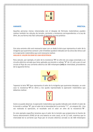 VARIANTE PRÁCTICA:
Aquellas personas menos relacionadas con el despeje de fórmulas matemáticas pueden
realizar también los cálculos de tensión, corriente y resistencia correspondientes a la Ley de
Ohm, de una forma más fácil utilizando el siguiente recurso práctico:
Con esta variante sólo será necesario tapar con un dedo la letra que representa el valor de la
incógnita que queremos conocer y de inmediato quedará indicada con las otras dos letras cuál
es la operación matemática que será necesario realizar.
HALLAR EL VALOR EN OHM DE UNA RESISTENCIA
Para calcular, por ejemplo, el valor de la resistencia "R" en ohm de una carga conectada a un
circuito eléctrico cerrado que tiene aplicada una tensión o voltaje "V" de 1,5 volt y por el cual
circula el flujo de una corriente eléctrica de 500 miliampere (mA) de intensidad, procedemos
de la siguiente forma:
Tapamos la letra “R” (que representa el valor de la incógnita que queremos despejar, en este
caso la resistencia "R" en ohm) y nos queda representada la operación matemática que
debemos realizar:
Como se puede observar, la operación matemática que queda indicada será: dividir el valor de
la tensión o voltaje "V", por el valor de la intensidad de la corriente " I " , en ampere (A) . Una
vez realizada la operación, el resultado será el valor en ohm de la resistencia "R" .
En este ejemplo específico tenemos que el valor de la tensión que proporciona la fuente de
fuerza electromotriz (FEM) (el de una batería en este caso), es de 1,5 volt, mientras que la
intensidad de la corriente que fluye por el circuito eléctrico cerrado es de 500 miliampere
 