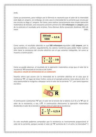 (mA).
Como ya conocemos, para trabajar con la fórmula es necesario que el valor de la intensidad
esté dado en ampere, sin embargo, en este caso la intensidad de la corriente que circula por
ese circuito no llega a 1 ampere. Por tanto, para realizar correctamente esta simple operación
matemática de división, será necesario convertir primero los 500 miliampere en ampere, pues
de lo contrario el resultado sería erróneo. Para efectuar dicha conversión dividimos 500 mA
entre 1000:
Como vemos, el resultado obtenido es que 500 miliampere equivalen a 0,5 ampere, por lo
que procedemos a sustituir, seguidamente, los valores numéricos para poder hallar cuántos
ohm tiene la resistencia del circuito eléctrico con el que estamos trabajando, tal como se
muestra a continuación:.
Como se puede observar, el resultado de la operación matemática arroja que el valor de la
resistencia "R"conectada al circuito es de 3 ohm.
HALLAR EL VALOR DE INTENSIDAD DE LA CORRIENTE
Veamos ahora qué ocurre con la intensidad de la corriente eléctrica en el caso que la
resistencia "R", en lugar de tener 3 ohm, como en el ejemplo anterior, tiene ahora 6 ohm. En
esta oportunidad la incógnita a despejar sería el valor de la corriente " I ", por tanto tapamos
esa letra:
A continuación sustituimos “V” por el valor de la tensión de la batería (1,5 V) y la “R” por el
valor de la resistencia, o sea, 6 . A continuación efectuamos la operación matemática
dividiendo el valor de la tensión o voltaje entre el valor de la resistencia:
En este resultado podemos comprobar que la resistencia es inversamente proporcional al
valor de la corriente, porque cuando el valor de "R" aumenta de 3 a 6 ohm, la intensidad " I
 