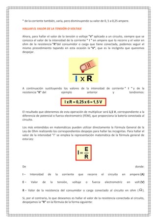 " de la corriente también, varía, pero disminuyendo su valor de 0, 5 a 0,25 ampere.
HALLAR EL VALOR DE LA TENSIÓN O VOLTAJE
Ahora, para hallar el valor de la tensión o voltaje "V" aplicado a un circuito, siempre que se
conozca el valor de la intensidad de la corriente " I " en ampere que lo recorre y el valor en
ohm de la resistencia "R"del consumidor o carga que tiene conectada, podemos seguir el
mismo procedimiento tapando en esta ocasión la "V”, que es la incógnita que queremos
despejar.
A continuación sustituyendo los valores de la intensidad de corriente " I " y de la
resistencia "R" del ejemplo anterior y tendremos:
El resultado que obtenemos de esta operación de multiplicar será 1,5 V, correspondiente a la
diferencia de potencial o fuerza electromotriz (FEM), que proporciona la batería conectada al
circuito.
Los más entendidos en matemáticas pueden utilizar directamente la Fórmula General de la
Ley de Ohm realizando los correspondientes despejes para hallar las incognitas. Para hallar el
valor de la intensidad "I" se emplea la representación matemática de la fórmula general de
esta Ley:
De donde:
I – Intensidad de la corriente que recorre el circuito en ampere (A)
E – Valor de la tensión, voltaje o fuerza electromotriz en volt (V)
R – Valor de la resistencia del consumidor o carga conectado al circuito en ohm ( ).
Si, por el contrario, lo que deseamos es hallar el valor de la resistencia conectada al circuito,
despejamos la “R” en la fórmula de la forma siguiente:
 