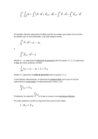 El miembro derecho representa el trabajo total de los campos que actúan en la sección
de alambre que se está analizando, y de cada integral resulta:




y




Donde φ1 − φ2 representa la diferencia de potencial entre los puntos 1 y 2, y ξ representa
la fem; por tanto, podemos escribir:




Donde U12 representa la caída de potencial entre los puntos 1 y 2.

Como dijimos anteriormente, σ representa la conductividad, por lo que su inversa
representará la resistividad y la representaremos como ρ. Así:




Finalmente, la expresión       es lo que se conoce como resistencia eléctrica.

Por tanto, podemos escribir la expresión final como lo dice abajo:
 