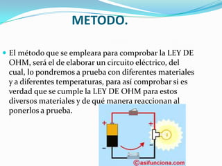 METODO.
 El método que se empleara para comprobar la LEY DE
OHM, será el de elaborar un circuito eléctrico, del
cual, lo pondremos a prueba con diferentes materiales
y a diferentes temperaturas, para así comprobar si es
verdad que se cumple la LEY DE OHM para estos
diversos materiales y de qué manera reaccionan al
ponerlos a prueba.
 