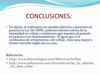 CONCLUSIONES:
 En efecto, si realizamos un circuito eléctrico y ponemos en
practica la Ley De OHM, podemos darnos cuenta de la
intensidad en voltaje y resistencia que muestra al ponerlo
en practica o en funcionamiento. Al igual que si le
cambiamos de temperatura o de voltaje, tiene una mayor o
menor reacción según sea su caso.
Referencias:
 http://www.mitecnologico.com/Main/LeyDeOhm
 http://www.asifunciona.com/electrotecnia/ke_ley_ohm/ke
_ley_ohm_1.htm
 