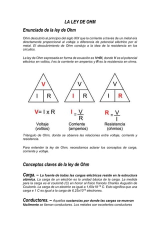 LA LEY DE OHM
Enunciado de la ley de Ohm
Ohm descubrió al principio del siglo XIX que la corriente a través de un metal era
directamente proporcional al voltaje o diferencia de potencial eléctrico por el
metal. El descubrimiento de Ohm condujo a la idea de la resistencia en los
circuitos.
La ley de Ohm expresada en forma de ecuación es V=RI, donde V es el potencial
eléctrico en voltios, I es la corriente en amperios y R es la resistencia en ohms.
Triángulo de Ohm, donde se observa las relaciones entre voltaje, corriente y
resistencia.
Para entender la ley de Ohm, necesitamos aclarar los conceptos de carga,
corriente y voltaje.
Conceptos claves de la ley de Ohm
Carga. – La fuente de todas las cargas eléctricas reside en la estructura
atómica. La carga de un electrón es la unidad básica de la carga. La medida
para la carga es el coulomb (C) en honor al físico francés Charles Augustin de
Coulomb. La carga de un electrón es igual a 1,60x19-19
C. Esto significa que una
carga e 1 C es igual a la carga de 6,25x1018
electrones.
Conductores. – Aquellas sustancias por donde las cargas se muevan
fácilmente se llaman conductores. Los metales son excelentes conductores
 