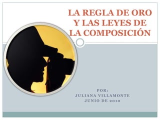LA REGLA DE ORO Y LAS LEYES DE LA COMPOSICIÓN por: JULIANA VILLAMONTE JUNIO DE 2010 