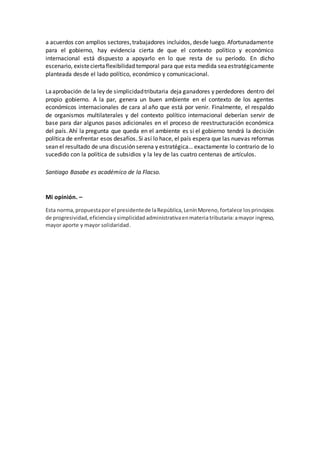a acuerdos con amplios sectores,trabajadores incluidos, desde luego. Afortunadamente
para el gobierno, hay evidencia cierta de que el contexto político y económico
internacional está dispuesto a apoyarlo en lo que resta de su período. En dicho
escenario, existeciertaflexibilidad temporal para que esta medida seaestratégicamente
planteada desde el lado político, económico y comunicacional.
Laaprobación de la ley de simplicidadtributaria deja ganadores y perdedores dentro del
propio gobierno. A la par, genera un buen ambiente en el contexto de los agentes
económicos internacionales de cara al año que está por venir. Finalmente, el respaldo
de organismos multilaterales y del contexto político internacional deberían servir de
base para dar algunos pasos adicionales en el proceso de reestructuración económica
del país. Ahí la pregunta que queda en el ambiente es si el gobierno tendrá la decisión
política de enfrentar esos desafíos. Si así lo hace, el país espera que las nuevas reformas
sean el resultado de una discusión serena y estratégica… exactamente lo contrario de lo
sucedido con la política de subsidios y la ley de las cuatro centenas de artículos.
Santiago Basabe es académico de la Flacso.
Mi opinión. –
Esta norma,propuestapor el presidentede laRepública,LenínMoreno,fortalece losprincipios
de progresividad,eficienciay simplicidad administrativaenmateriatributaria:amayor ingreso,
mayor aporte y mayor solidaridad.
 