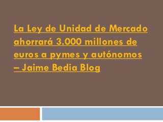 La Ley de Unidad de Mercado
ahorrará 3.000 millones de
euros a pymes y autónomos
– Jaime Bedia Blog
 