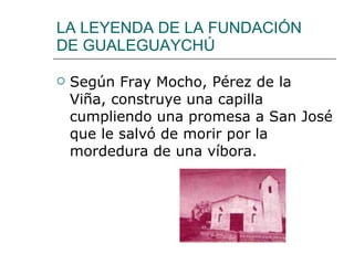 LA LEYENDA DE LA FUNDACIÓN DE GUALEGUAYCHÚ Según Fray Mocho, Pérez de la Viña, construye una capilla cumpliendo una promesa a San José que le salvó de morir por la mordedura de una víbora. 