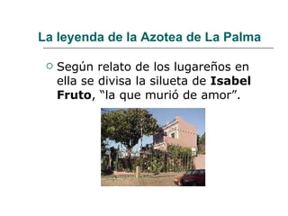La leyenda de la Azotea de La Palma Según relato de los lugareños en ella se divisa la silueta de  Isabel Fruto , “la que murió de amor”.  