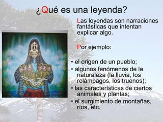 ¿Qué es una leyenda?
Las leyendas son narraciones
fantásticas que intentan
explicar algo.
Por ejemplo:
• el origen de un pueblo;
• algunos fenómenos de la
naturaleza (la lluvia, los
relámpagos, los truenos);
• las características de ciertos
animales y plantas;
• el surgimiento de montañas,
ríos, etc.
 
