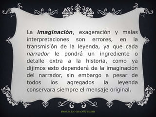 La imaginación, exageración y malas
interpretaciones son errores, en la
transmisión de la leyenda, ya que cada
narrador le pondrá un ingrediente o
detalle extra a la historia, como ya
dijimos esto dependerá de la imaginación
del narrador, sin embargo a pesar de
todos    los   agregados    la   leyenda
conservara siempre el mensaje original.



            PROF. SULIO CHACÓN YAURIS
 
