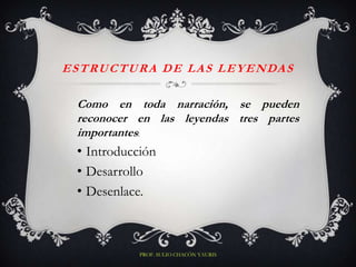 E S T R U C T U R A D E L A S L E Y E N DA S

  Como en toda narración, se pueden
  reconocer en las leyendas tres partes
  importantes:
  • Introducción
  • Desarrollo
  • Desenlace.



              PROF. SULIO CHACÓN YAURIS
 