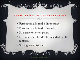 C A R A C T E R Í S T I CA S D E L A S L E Y E N DA S


   • Pertenecen a la tradición popular.
   • Pertenecen a la tradición oral.
   • Su narración es en prosa.
   • Es una mezcla de la realidad y la
     fantasía.
   • Su origen es histórico.


                 PROF. SULIO CHACÓN YAURIS
 