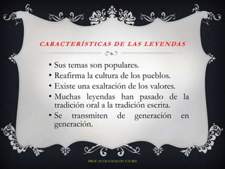 C A R A C T E R Í S T I CA S D E L A S L E Y E N DA S


   • Sus temas son populares.
   • Reafirma la cultura de los pueblos.
   • Existe una exaltación de los valores.
   • Muchas leyendas han pasado de la
     tradición oral a la tradición escrita.
   • Se transmiten de generación en
     generación.



                 PROF. SULIO CHACÓN YAURIS
 