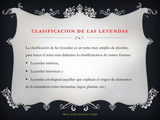 C L A S I F I C A CI O N D E L A S L E Y E N DA S


La clasificación de las leyendas es un tema muy amplio de abordar,
para hacer el tema más didáctico lo clasificaremos de cuatro formas:

 Leyendas místicas,

 Leyendas históricas y

 Leyendas etiológicas(aquellas que explican el origen de elementos
de la naturaleza como montañas, lagos, plantas, etc.)




                        PROF. SULIO CHACÓN YAURIS
 