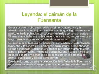 Leyenda: el caimán de la 
Fuensanta 
En una ocasión hubo una crecida en el río Guadalquivir y la 
abundancia de agua trajo un temible caimán que llegó a sembrar el 
pánico entre la población cordobesa y entre las cercanas huertas. 
El animal acechaba a sus desprevenidas víctimas, las destrozaba y 
luego desaparecía en los cañaverales cercanos. 
Se cuenta que, después de estudiar el comportamiento del caimán, 
lo acechó y lo esperó en un árbol con su muleta y un pan abogado. 
El pan despertó la glotonería del animal que inmediatamente abrió 
la boca para engullirlo, momento que aprovechó nuestro héroe para 
apearse del árbol y clavar el filo de su muleta en la garganta del 
animal, que disecó y colocó como exvoto. 
Desde entonces, durante la celebración de la Velá de la Fuensanta, 
es costumbre acudir al templo y ver el cuerpo disecado del caimán. 
 