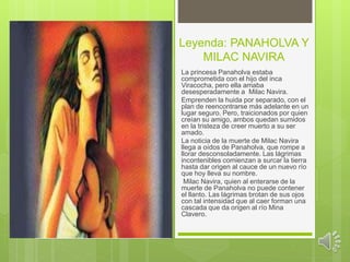 Leyenda: PANAHOLVA Y 
MILAC NAVIRA 
La princesa Panaholva estaba 
comprometida con el hijo del inca 
Viracocha, pero ella amaba 
desesperadamente a Milac Navira. 
Emprenden la huida por separado, con el 
plan de reencontrarse más adelante en un 
lugar seguro. Pero, traicionados por quien 
creían su amigo, ambos quedan sumidos 
en la tristeza de creer muerto a su ser 
amado. 
La noticia de la muerte de Milac Navira 
llega a oídos de Panaholva, que rompe a 
llorar desconsoladamente. Las lágrimas 
incontenibles comienzan a surcar la tierra 
hasta dar origen al cauce de un nuevo río 
que hoy lleva su nombre. 
Milac Navira, quien al enterarse de la 
muerte de Panaholva no puede contener 
el llanto. Las lágrimas brotan de sus ojos 
con tal intensidad que al caer forman una 
cascada que da origen al río Mina 
Clavero. 
 