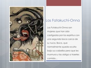 Las Fatakuchi-Onna 
Las Futakuchi-Onna son 
mujeres que han sido 
castigadas por los espíritus con 
una segunda boca cerca de 
su nuca. Boca, que 
normalmente queda oculta 
bajo sus cabellos pero que les 
murmura y las obliga a traerles 
comida… 
 