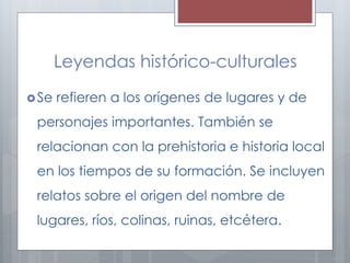 Leyendas histórico-culturales 
Se refieren a los orígenes de lugares y de 
personajes importantes. También se 
relacionan con la prehistoria e historia local 
en los tiempos de su formación. Se incluyen 
relatos sobre el origen del nombre de 
lugares, ríos, colinas, ruinas, etcétera. 
 