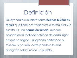 Definición 
La leyenda es un relato sobre hechos históricos 
reales que tiene dos vertientes: la forma oral y la 
escrita. Es una narración ficticia, aunque 
basada en la realidad histórica de cada lugar 
en que se origina. La leyenda pertenece al 
folclore ,y por ello, corresponde a la más 
arraigada sabiduría de un pueblo. 
 