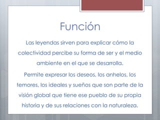 Función 
Las leyendas sirven para explicar cómo la 
colectividad percibe su forma de ser y el medio 
ambiente en el que se desarrolla. 
Permite expresar los deseos, los anhelos, los 
temores, los ideales y sueños que son parte de la 
visión global que tiene ese pueblo de su propia 
historia y de sus relaciones con la naturaleza. 
 
