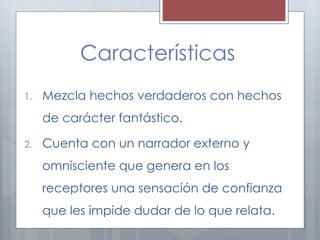 Características 
1. Mezcla hechos verdaderos con hechos 
de carácter fantástico. 
2. Cuenta con un narrador externo y 
omnisciente que genera en los 
receptores una sensación de confianza 
que les impide dudar de lo que relata. 
 