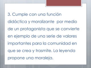3. Cumple con una función 
didáctica y moralizante por medio 
de un protagonista que se convierte 
en ejemplo de una serie de valores 
importantes para la comunidad en 
que se crea y trasmite. La leyenda 
propone una moraleja. 
 