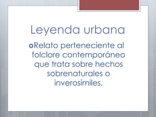 Leyenda urbana 
Relato perteneciente al 
folclore contemporáneo 
que trata sobre hechos 
sobrenaturales o 
inverosímiles. 
 