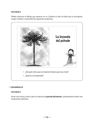 12 
La leyenda 
del pehuén 
Actividad 2 
Pídales observar el dibujo que aparece en su Cuaderno y leer el título que lo acompaña. 
Luego, invítelos a responder las siguientes preguntas: 
• ¿De qué crees que se tratará el texto que vas a leer? 
• ¿Qué es una leyenda? 
DESARROLLO 
Actividad 3 
Invite a los niños y niñas a leer en silencio la Leyenda del pehuén, subrayando las ideas más 
importantes del texto. 
 