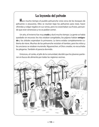 La leyenda del pehuén 
Hace mucho tiempo el pueblo pehuenche vivía cerca de los bosques de 
pehuenes o araucarias. Ellos se reunían bajo los pehuenes para rezar, hacer 
ofrendas y colgar regalos en sus ramas, pero no cosechaban sus frutos, pensan-do 
que eran venenosos y no se podían comer. 
Un año, el invierno fue muy crudo y duró mucho tiempo. La gente se había 
quedado sin recursos: los ríos estaban congelados, los pájaros habían emigra-do 
y los árboles esperaban la primavera. La tierra estaba completamente cu-bierta 
de nieve. Muchos de los pehuenche resistían el hambre, pero los niños y 
los ancianos se estaban muriendo. Nguenechen, el Dios creador, no escuchaba 
las plegarias. También él parecía dormido. 
Entonces, el Lonko, el jefe de la comunidad, decidió que los jóvenes partie-ran 
en busca de alimento por todas las regiones vecinas. 
13 
 