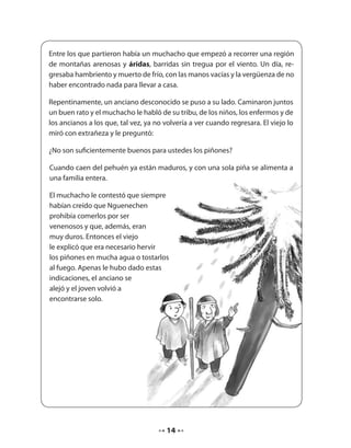 Entre los que partieron había un muchacho que empezó a recorrer una región 
de montañas arenosas y áridas, barridas sin tregua por el viento. Un día, re-gresaba 
hambriento y muerto de frío, con las manos vacías y la vergüenza de no 
haber encontrado nada para llevar a casa. 
Repentinamente, un anciano desconocido se puso a su lado. Caminaron juntos 
un buen rato y el muchacho le habló de su tribu, de los niños, los enfermos y de 
los ancianos a los que, tal vez, ya no volvería a ver cuando regresara. El viejo lo 
miró con extrañeza y le preguntó: 
¿No son suficientemente buenos para ustedes los piñones? 
Cuando caen del pehuén ya están maduros, y con una sola piña se alimenta a 
una familia entera. 
El muchacho le contestó que siempre 
habían creído que Nguenechen 
prohibía comerlos por ser 
venenosos y que, además, eran 
muy duros. Entonces el viejo 
le explicó que era necesario hervir 
los piñones en mucha agua o tostarlos 
al fuego. Apenas le hubo dado estas 
indicaciones, el anciano se 
alejó y el joven volvió a 
encontrarse solo. 
14 
 