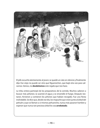 El jefe escuchó atentamente al joven; se quedó un rato en silencio y finalmente 
dijo: Ese viejo no puede ser otro que Nguenechen, que bajó otra vez para sal-varnos. 
Vamos, no desdeñemos este regalo que nos hace. 
La tribu entera participó de los preparativos de la comida. Muchos salieron a 
buscar más piñones; se acarreó el agua y se encendió el fuego. Después tos-taron, 
hirvieron y comieron los piñones que habían recogido. Fue una fiesta 
inolvidable. Se dice que, desde ese día, los mapuche que viven junto al árbol del 
pehuén y que se llaman a sí mismos pehuenche, nunca más pasaron hambre y 
esperan que nunca tan precioso árbol les sea arrebatado. 
15 
 