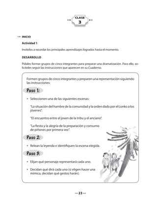 CLASE 
3 
INICIO 
Actividad 1 
Invítelos a recordar los principales aprendizajes logrados hasta el momento. 
DESARROLLO 
Pídales formar grupos de cinco integrantes para preparar una dramatización. Para ello, so-licíteles 
seguir las instrucciones que aparecen en su Cuaderno. 
Formen grupos de cinco integrantes y preparen una representación siguiendo 
las instrucciones: 
Paso 1: 
• Seleccionen una de las siguientes escenas: 
“La situación del hambre de la comunidad y la orden dada por el Lonko a los 
jóvenes”. 
“El encuentro entre el joven de la tribu y el anciano”. 
“La fiesta y la alegría de la preparación y consumo 
de piñones por primera vez”. 
Paso 2: 
• Relean la leyenda e identifiquen la escena elegida. 
Paso 3: 
• Elijan qué personaje representará cada uno. 
• Decidan qué dirá cada uno (si eligen hacer una 
mímica, decidan qué gestos harán). 
23 
 