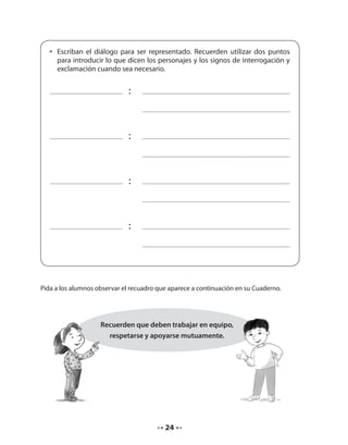 • Escriban el diálogo para ser representado. Recuerden utilizar dos puntos 
para introducir lo que dicen los personajes y los signos de interrogación y 
exclamación cuando sea necesario. 
24 
: 
: 
: 
: 
Pida a los alumnos observar el recuadro que aparece a continuación en su Cuaderno. 
Recuerden que deben trabajar en equipo, 
respetarse y apoyarse mutuamente. 
 