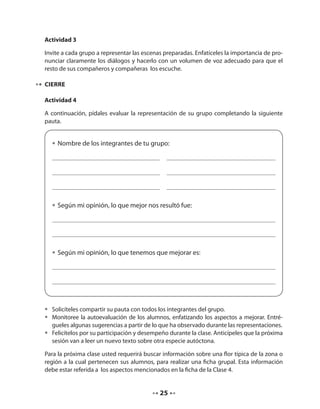Actividad 3 
Invite a cada grupo a representar las escenas preparadas. Enfatíceles la importancia de pro-nunciar 
claramente los diálogos y hacerlo con un volumen de voz adecuado para que el 
resto de sus compañeros y compañeras los escuche. 
25 
CIERRE 
Actividad 4 
A continuación, pídales evaluar la representación de su grupo completando la siguiente 
pauta. 
• Nombre de los integrantes de tu grupo: 
• Según mi opinión, lo que mejor nos resultó fue: 
• Según mi opinión, lo que tenemos que mejorar es: 
• Solicíteles compartir su pauta con todos los integrantes del grupo. 
• Monitoree la autoevaluación de los alumnos, enfatizando los aspectos a mejorar. Entré-gueles 
algunas sugerencias a partir de lo que ha observado durante las representaciones. 
• Felicítelos por su participación y desempeño durante la clase. Anticípeles que la próxima 
sesión van a leer un nuevo texto sobre otra especie autóctona. 
Para la próxima clase usted requerirá buscar información sobre una flor típica de la zona o 
región a la cual pertenecen sus alumnos, para realizar una ficha grupal. Esta información 
debe estar referida a los aspectos mencionados en la ficha de la Clase 4. 
 