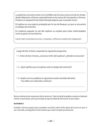 La podemos encontrar tanto en la Cordillera de la Costa como en la de los Andes, 
desde Valparaíso a Osorno, especialmente en las zonas de Concepción y Temuco. 
Produce un pequeño fruto dulce llamado pepino, que se puede comer. 
El copihue es una especie protegida por la Ley de Bosques, ya que se encuentra 
en peligro de extinción. 
En medicina popular, la raíz del copihue se emplea para tratar enfermedades 
como la gota y el reumatismo. 
Fuente: http://icarito.latercera.cl/enc_virtual/geo_chi/flora/sur/copihue.htm (adaptación) 
Luego de leer el texto, responde las siguientes preguntas: 
• 1. Antes de leer el texto, ¿conocías la flor del copihue?, ¿dónde la conociste? 
• 2. ¿Qué significa que el copihue esté en peligro de extinción? 
• 3. Explica con tus palabras la siguiente oración extraída del texto: 
“Sus tallos son retorcidos y leñosos”. 
Revise oralmente las respuestas de los alumnos. Trate de darle la palabra a quienes habitual-mente 
no participan, para que tengan la oportunidad de demostrar lo que saben. 
Actividad 3 
Invítelos a formar grupos para completar una ficha sobre la flor típica de la zona en que vi-ven. 
Para ello, entrégueles la información que usted recopiló previamente. 
27 
 