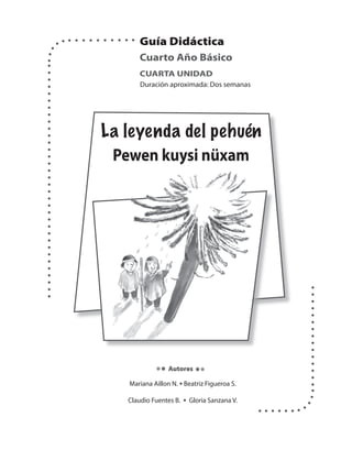 Guía Didáctica 
Cuarto Año Básico 
CUARTA UNIDAD 
Duración aproximada: Dos semanas 
La leyenda del pehuén 
Pewen kuysi nüxam 
Autores 
Mariana Aillon N. • Beatriz Figueroa S. 
Claudio Fuentes B. • Gloria Sanzana V. 
 