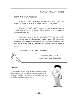 Butalelbún, 12 de junio de 2005 
31 
Estimada Señora Directora: 
Le escribo esta carta para invitarla a la celebración del 
We tripantu de este año, a celebrarse el 22 de junio. 
Esta es una celebración muy importante para nuestro 
pueblo porque se da la bienvenida a un nuevo año en el ca-lendario 
mapuche. 
Nuestro programa contempla actividades de recreación 
en la que se practicarán variados juegos, entre ellos el palin. 
También tendremos oportunidad de compartir comidas típi-cas 
de nuestra cultura, preparadas especialmente para la 
ocasión. 
Esperamos contar con su presencia. 
Le saluda atentamente 
Lonko Comunidad Butalelbún 
Actividad 3 
A continuación, pídales leer el recordatorio sobre la carta 
que se encuentra en su Cuaderno, para que respondan las 
preguntas referidas a la situación comunicativa que les 
servirá de base para escribir su texto. 
 