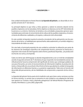 DESCRIPCIÓN 
Esta unidad está basada en el texto literario La leyenda del pehuén y se desarrolla en el se-gundo 
semestre de 4° año básico. 
Su principal objetivo es que niñas y niños aprecien y valoren la estrecha relación de los 
pueblos originarios con la naturaleza. Dicho objetivo se relaciona con los OFT del ámbito de 
la persona y su entorno. Asimismo, la temática y las actividades propuestas generan opor-tunidades 
para estimular el conocimiento de la cultura de los pueblos originarios, el recono-cimiento 
de diferentes realidades y el respeto y valoración de la diversidad. 
En este sentido, la leyenda muestra la estrecha vinculación de los pehuenche con los pro-ductos 
de la tierra, su habilidad para aprovecharlos adecuadamente y el sentido religioso y 
trascendente de todos sus actos. 
Por otro lado, el principal propósito de esta unidad es estimular la utilización por parte de 
los alumnos de estrategias específicas de comprensión lectora, promover la interacción y 
expresión oral a través de interrogantes sobre el tema, parafrasear leyendas, y la producción 
escrita de una carta y una leyenda. 
Cada uno de los ejes del lenguaje se aborda integradamente y con un nivel de complejidad 
acorde al segundo semestre de 4° año básico, lo que responde a la necesidad de avanzar sig-nificativamente 
hacia la comprensión del significado de textos que contengan palabras de 
uso poco frecuente, así como el reconocimiento de información implícita, la producción de 
textos, el desarrollo de una actitud crítica frente al tema que plantea la unidad, la búsqueda 
de información en diferentes fuentes y su posterior organización. Todo esto en función del 
desarrollo del pensamiento y de las habilidades de comprensión y expresión de los niños y 
niñas. 
La leyenda del pehuén forma parte de la tradición oral, pero tiene varias versiones escritas 
en forma reciente. La versión que se presenta en esta unidad es una adaptación del texto 
que aparece en “Cuentos, mitos y leyendas patagónicas” de Nahuel Montes (Programas de 
estudio, Nivel Básico 2, junio 2003, página 89). 
 
