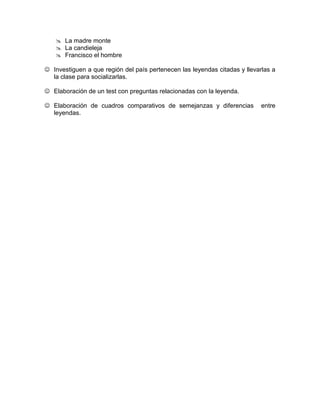  La madre monte 
 La candieleja 
 Francisco el hombre 
 Investiguen a que región del país pertenecen las leyendas citadas y llevarlas a 
la clase para socializarlas. 
 Elaboración de un test con preguntas relacionadas con la leyenda. 
 Elaboración de cuadros comparativos de semejanzas y diferencias entre 
leyendas. 
