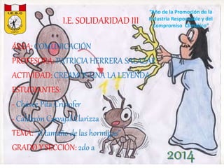 I.E. SOLIDARIDAD III 
“Año de la Promoción de la 
Industria Responsable y del 
Compromiso Climático” 
ÁREA: COMUNICACIÓN 
PROFESORA: PATRICIA HERRERA SALAZAR 
ACTIVIDAD: CREAMOS UNA LA LEYENDA 
ESTUDIANTES: 
- Chávez Pita Cristofer 
- Calderón Carvajal Clarizza 
TEMA: “el tamaño de las hormigas” 
GRADO Y SECCIÓN: 2do a 
2014 
 