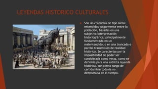 LEYENDAS HISTORICO CULTURALES
 Son las creencias de tipo social
extendidas vulgarmente entre la
población, basadas en una
subjetiva interpretación
historiográfica; principalmente
fundamentada en un
malentendido, o en una truncada o
parcial transmisión de realidad
histórica. Se caracteriza por la
imposibilidad de poder ser
considerada como veraz, como se
definiría para una estricta leyenda
histórica, con cierto rango de
certidumbre todavía no
demostrada en el tiempo.
 