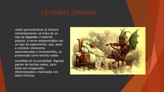LEYENDAS URBANAS
 relato perteneciente al folclore
contemporáneo; se trata de un
tipo de leyenda o tradición
popular, a veces emparentable con
un tipo de superstición, que, pese
a contener elementos
sobrenaturales o inverosímiles, es
presentado como hechos reales
 sucedidos en la actualidad. Algunas
parten de hechos reales, pero
éstos son exagerados,
distorsionados o mezclados con
datos ficticios.
 