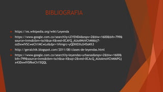 BIBLIOGRAFIA
 https://es.wikipedia.org/wiki/Leyenda
 https://www.google.com.co/search?q=LEYENDA&espv=2&biw=1600&bih=799&
source=lnms&tbm=isch&sa=X&ved=0CAYQ_AUoAWoVChMI6bj7-
ozDxwIVSCweCh1MCwLe&dpr=1#imgrc=yQEKiEIXuS45sM%3
 http://geralchik.blogspot.com/2011/08/clases-de-leyendas.html
 https://www.google.com.co/search?q=leyendas+urbanas&espv=2&biw=1600&
bih=799&source=lnms&tbm=isch&sa=X&sqi=2&ved=0CAcQ_AUoAmoVChMI6PGj
x43DxwIVSRkeCh15QQL
 